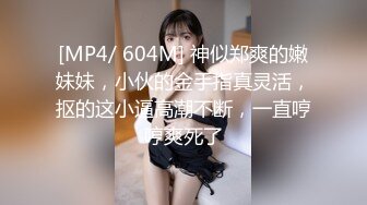 [MP4/ 604M] 神似郑爽的嫩妹妹，小伙的金手指真灵活，抠的这小逼高潮不断，一直哼哼爽死了