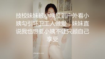 技校妹妹被小姨拉到户外看小姨勾引环卫工人做爱，妹妹直说我也想要小姨不让只顾自己享受