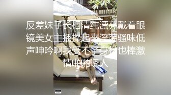 反差妹子长相清纯漂亮戴着眼镜美女主播操起来淫荡骚味低声呻吟啊我受不了身材也棒激情啪啪诱人