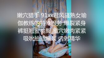 嫩穴猎手 91xx君风骚熟女瑜伽教练的特殊服务 爆裂紧身裤挺翘蜜桃臀 蜜穴嫩肉紧紧吸吮抽插爆浆 内射精华