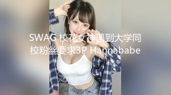 SWAG 校花女神遇到大学同校粉丝要求3P Hannababe