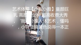 艺术体模【小雅小雅】童颜巨乳 高颜值女神 超高收费大秀，‘我是分享人体艺术，懂吗’，小骚货搞黄色说得一本正经！