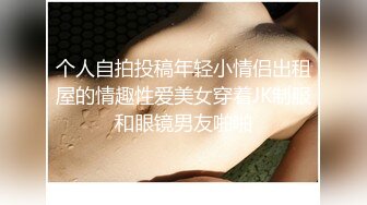 个人自拍投稿年轻小情侣出租屋的情趣性爱美女穿着JK制服和眼镜男友啪啪