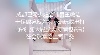 成都已婚少妇会计员王敏洁  十足眼镜反差婊下班玩露出打野战  胸大屁股大 穿着包臀裙在会议室给上司口交