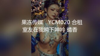 ✿果冻传媒✿ YCM020 合租室友在我胯下呻吟 晴香