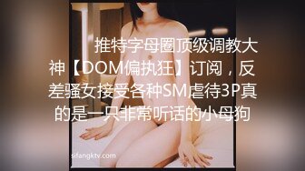 ⚫️⚫️推特字母圈顶级调教大神【DOM偏执狂】订阅，反差骚女接受各种SM虐待3P真的是一只非常听话的小母狗