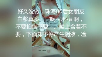 好久没做，珠海00后女朋友白浆真多，‘啊~呀~a 啊，不要拍啦不要’。嘴上含着不要，下面却不停产生阴液，凎！