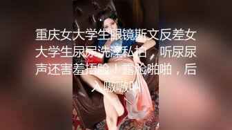 重庆女大学生眼镜斯文反差女大学生尿尿洗澡私拍，听尿尿声还害羞捂脸！露脸啪啪，后入嗷嗷叫