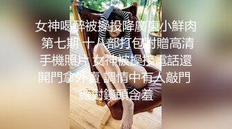 女神喝醉被操投降廣東小鮮肉 第七期 十八部打包附贈高清手機照片 女神被操接電話還開門拿外賣 調情中有人敲門 麵對鏡頭含羞