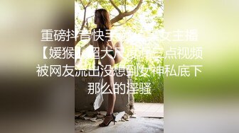 重磅抖音快手 颜值美女主播【媛猴】超大尺度漏三点视频被网友流出没想到女神私底下那么的淫骚