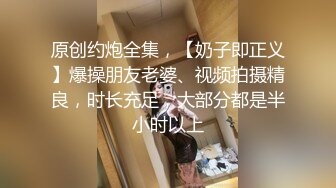 原创约炮全集，【奶子即正义】爆操朋友老婆、视频拍摄精良，时长充足，大部分都是半小时以上