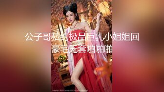 公子哥私约极品巨乳小姐姐回豪宅无套啪啪啪