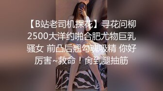 【B站老司机探花】寻花问柳2500大洋约啪合肥尤物巨乳骚女 前凸后翘勾魂吸精 你好厉害~救命！肏到腿抽筋