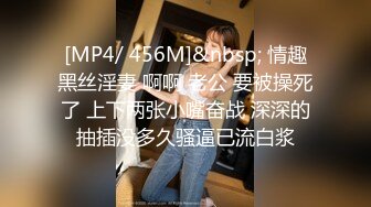 [MP4/ 456M]&nbsp; 情趣黑丝淫妻 啊啊 老公 要被操死了 上下两张小嘴奋战 深深的抽插没多久骚逼已流白浆