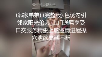 (邻家弟弟) (完整版) 色诱勾引邻家阳光弟弟_上门送屌享受口交服务精虫上脑邀请进屋操穴泄欲高潮不断