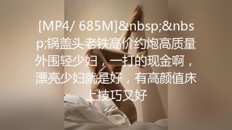 [MP4/ 685M]&nbsp;&nbsp;锅盖头老铁高价约炮高质量外围轻少妇，一打的现金啊，漂亮少妇就是好，有高颜值床上技巧又好