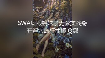 SWAG 眼镜妹子无套实战掰开淫穴疯狂抽插 Q娜