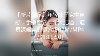 【新片速遞】年轻妹子家中自慰，手指掰穴一个大肥逼，道具深喉自慰插穴[507M/MP4/01:11:50]