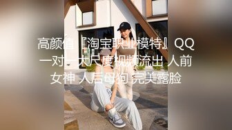 高颜值『淘宝职业模特』QQ一对一大尺度视频流出 人前女神 人后母狗 完美露脸