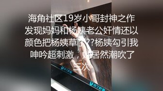 海角社区19岁小哥封神之作发现妈妈和杨姨老公奸情还以颜色把杨姨草了??杨姨勾引我 呻吟超刺激，她居然潮吹了三次