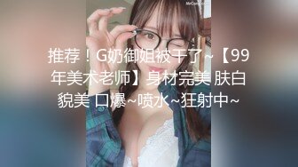 推荐！G奶御姐被干了~【99年美术老师】身材完美 肤白貌美 口爆~喷水~狂射中~