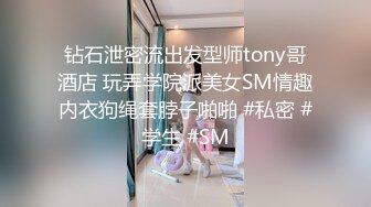 钻石泄密流出发型师tony哥酒店 玩弄学院派美女SM情趣内衣狗绳套脖子啪啪 #私密 #学生 #SM