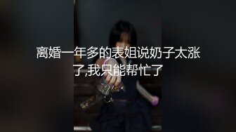 离婚一年多的表姐说奶子太涨了,我只能帮忙了