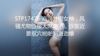 STP17476 高端外围女神，风骚尤物臣服大屌之下，沙发近景抠穴啪啪刺激劲爆