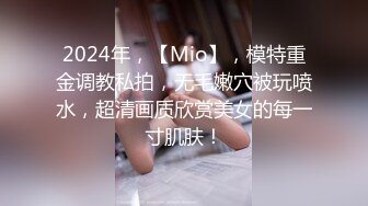 2024年，【Mio】，模特重金调教私拍，无毛嫩穴被玩喷水，超清画质欣赏美女的每一寸肌肤！