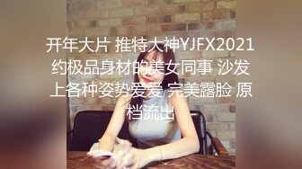 开年大片 推特大神YJFX2021约极品身材的美女同事 沙发上各种姿势爱爱 完美露脸 原档流出