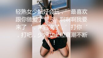 轻熟女少妇好会玩，’最喜欢跟你做爱了‘，’啊啊啊我要来了‘，来四次了，’打你‘，打吧，少妇女上位高潮不断！！