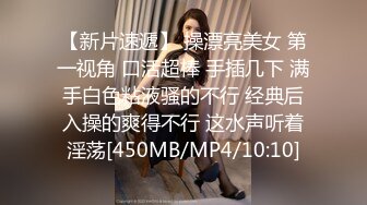 【新片速遞】 操漂亮美女 第一视角 口活超棒 手插几下 满手白色粘液骚的不行 经典后入操的爽得不行 这水声听着淫荡[450MB/MP4/10:10]