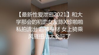 【最新性爱泄密2021】和大学那会的初恋女友陈X珍啪啪私拍流出 超棒身材 女上骑乘风骚扭动太会玩了